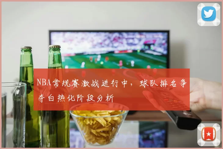 NBA常规赛激战进行中,球队排名争夺白热化阶段分析