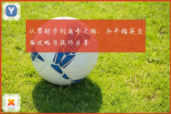 从零起步到高手之路:和平精英全面攻略与技巧分享