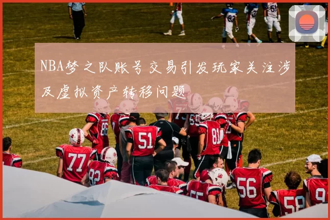 NBA梦之队账号交易引发玩家关注涉及虚拟资产转移问题