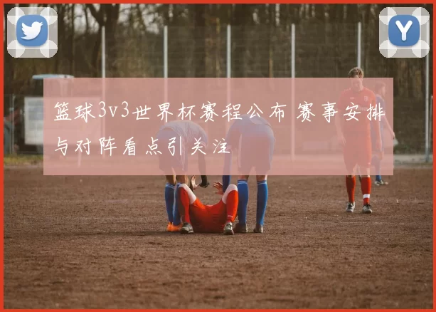 篮球3v3世界杯赛程公布 赛事安排与对阵看点引关注