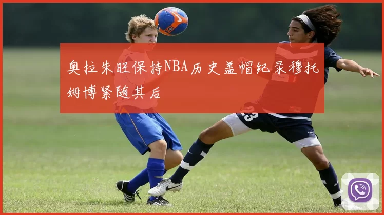 奥拉朱旺保持NBA历史盖帽纪录穆托姆博紧随其后