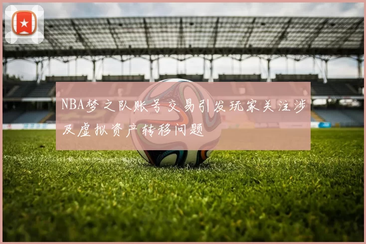 NBA梦之队账号交易引发玩家关注涉及虚拟资产转移问题