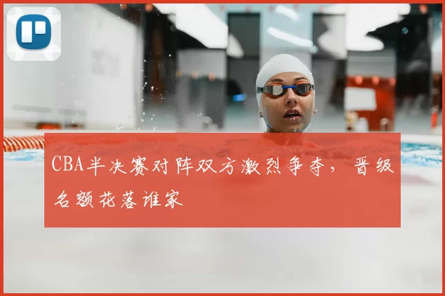 CBA半决赛对阵双方激烈争夺，晋级名额花落谁家