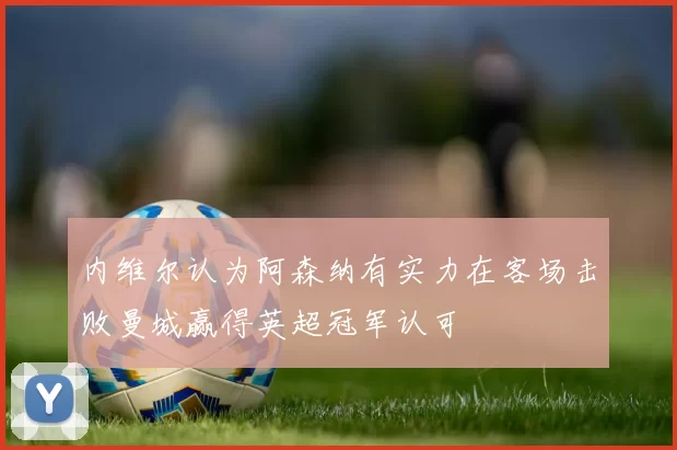 内维尔认为阿森纳有实力在客场击败曼城赢得英超冠军认可
