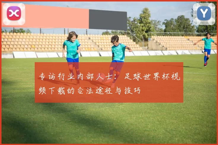 专访行业内部人士:足球世界杯视频下载的合法途径与技巧