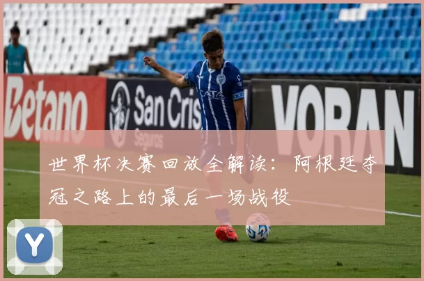 世界杯决赛回放全解读：阿根廷夺冠之路上的最后一场战役