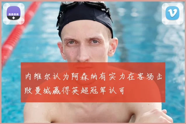 内维尔认为阿森纳有实力在客场击败曼城赢得英超冠军认可