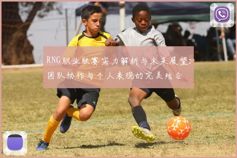 RNG职业联赛实力解析与未来展望：团队协作与个人表现的完美结合