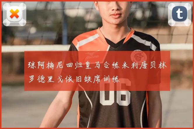 琼阿梅尼回归皇马合练米利唐贝林罗德里戈依旧缺席训练