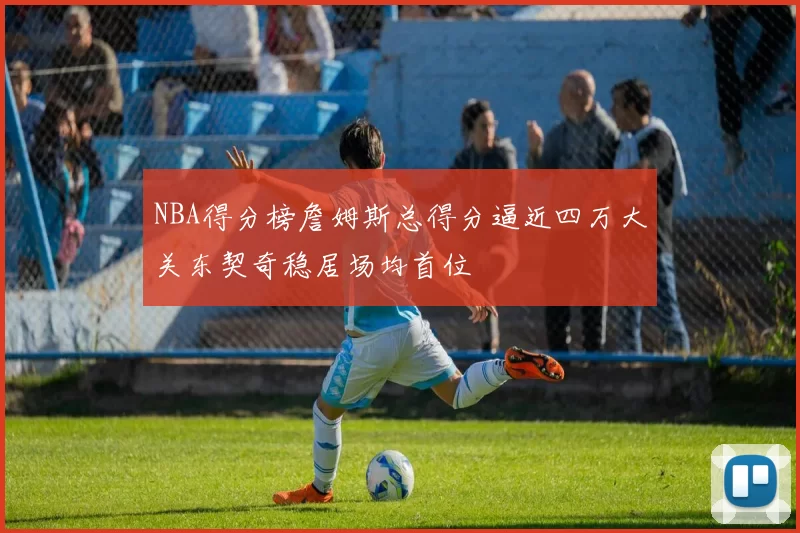 NBA得分榜詹姆斯总得分逼近四万大关东契奇稳居场均首位