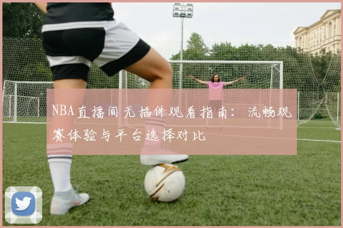 NBA直播间无插件观看指南:流畅观赛体验与平台选择对比