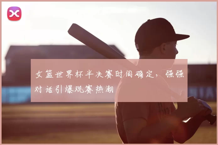 女篮世界杯半决赛时间确定，强强对话引爆观赛热潮