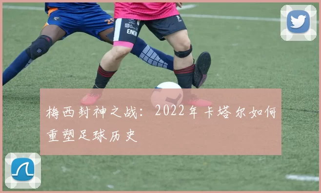 梅西封神之战:2022年卡塔尔如何重塑足球历史