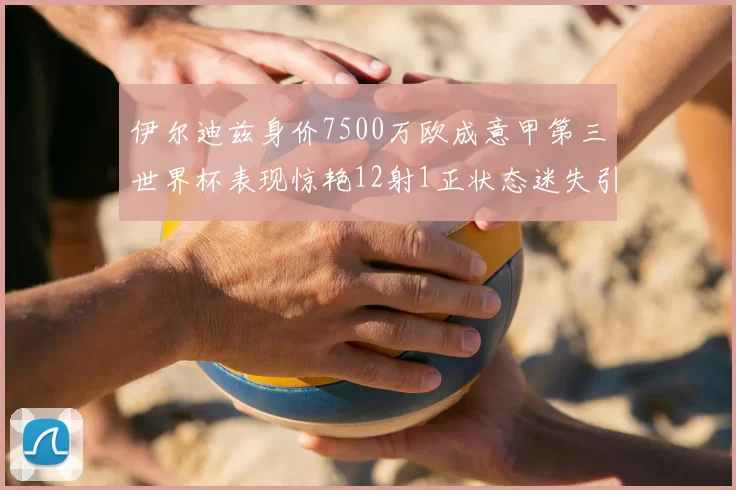 伊尔迪兹身价7500万欧成意甲第三世界杯表现惊艳12射1正状态迷失引发关注