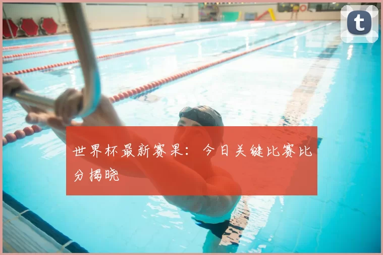 世界杯最新赛果:今日关键比赛比分揭晓