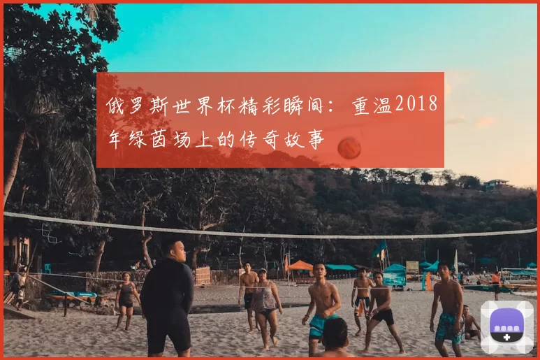 俄罗斯世界杯精彩瞬间:重温2018年绿茵场上的传奇故事