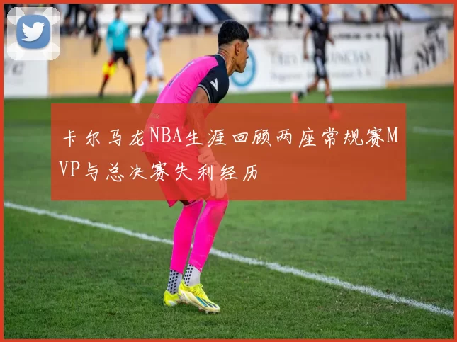 卡尔马龙NBA生涯回顾两座常规赛MVP与总决赛失利经历