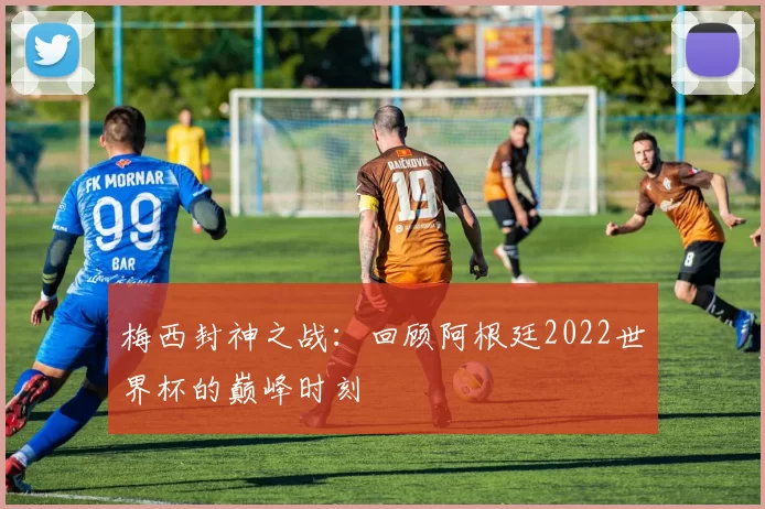 梅西封神之战:回顾阿根廷2022世界杯的巅峰时刻