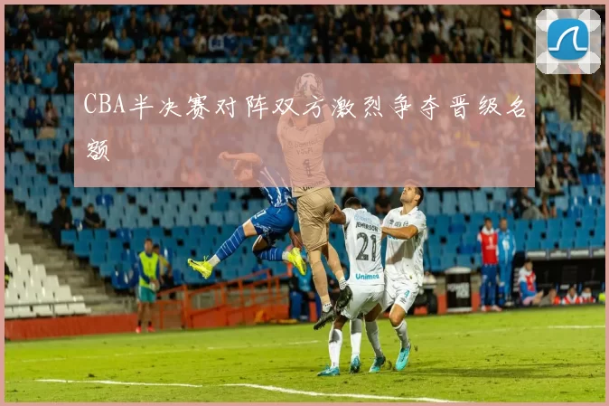CBA半决赛对阵双方激烈争夺晋级名额