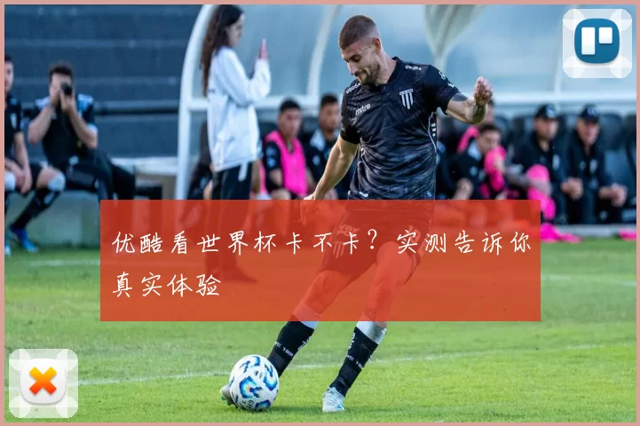 优酷看世界杯卡不卡？实测告诉你真实体验