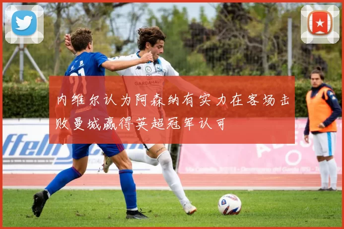 内维尔认为阿森纳有实力在客场击败曼城赢得英超冠军认可