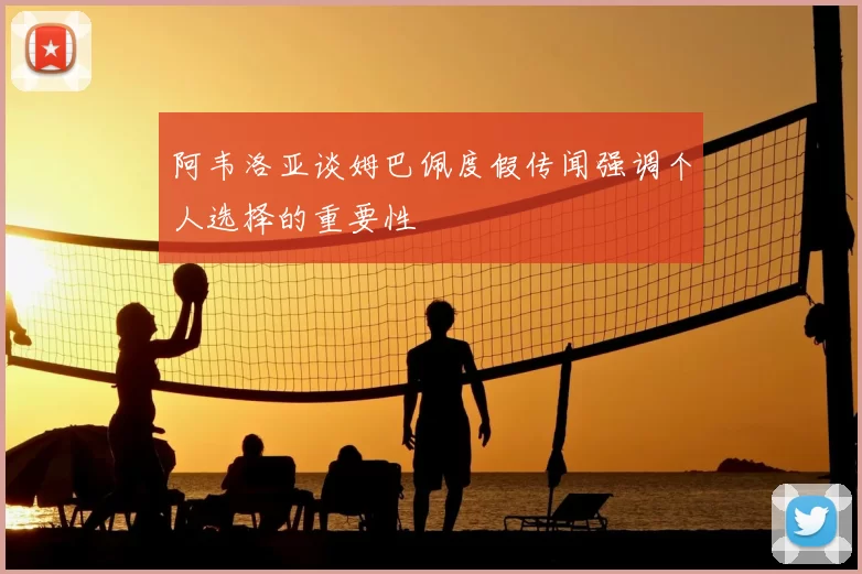 阿韦洛亚谈姆巴佩度假传闻强调个人选择的重要性