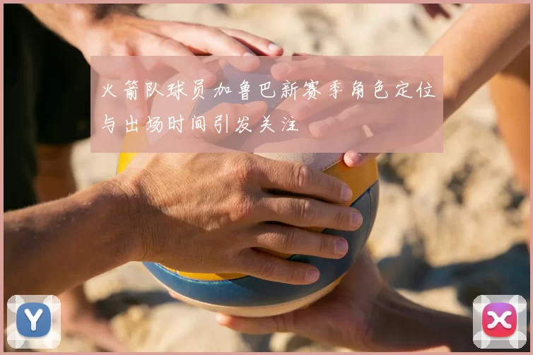 火箭队球员加鲁巴新赛季角色定位与出场时间引发关注