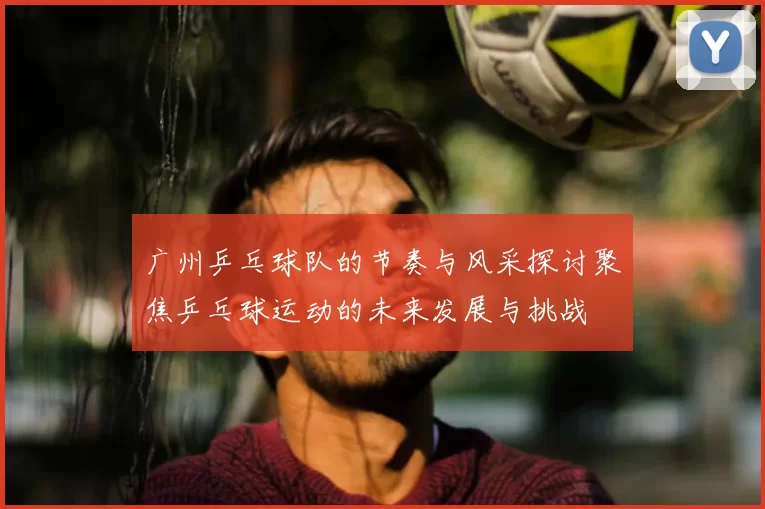 广州乒乓球队的节奏与风采探讨聚焦乒乓球运动的未来发展与挑战