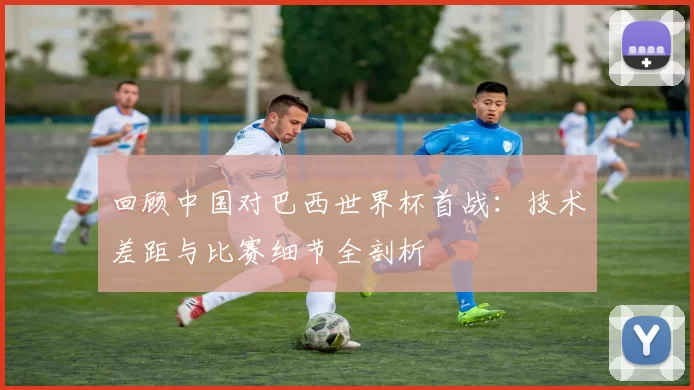 回顾中国对巴西世界杯首战:技术差距与比赛细节全剖析