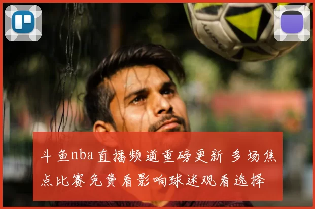 斗鱼nba直播频道重磅更新 多场焦点比赛免费看影响球迷观看选择