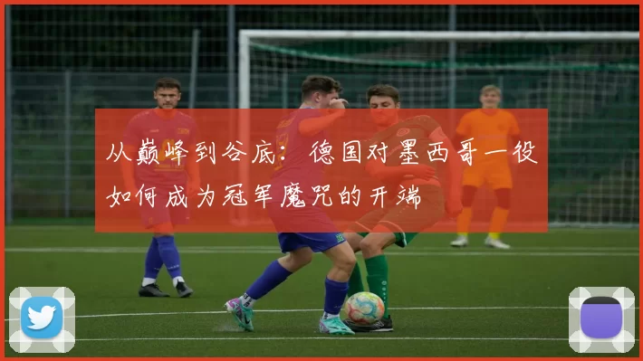 从巅峰到谷底：德国对墨西哥一役如何成为冠军魔咒的开端