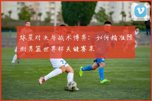 球星对决与战术博弈:如何精准预测男篮世界杯关键赛果