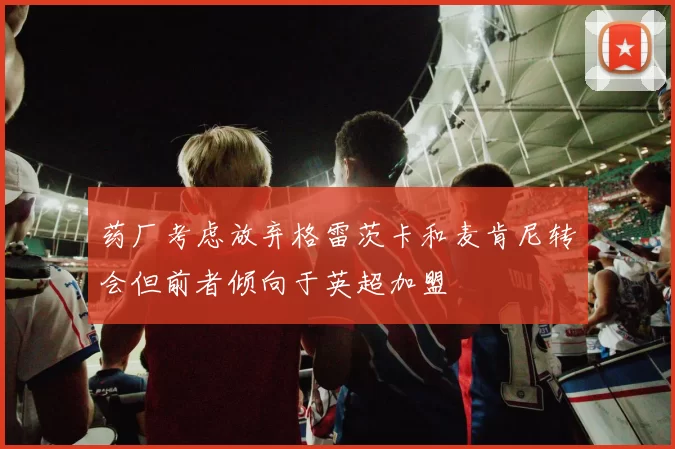 药厂考虑放弃格雷茨卡和麦肯尼转会但前者倾向于英超加盟