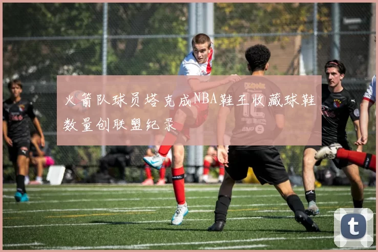 火箭队球员塔克成NBA鞋王收藏球鞋数量创联盟纪录