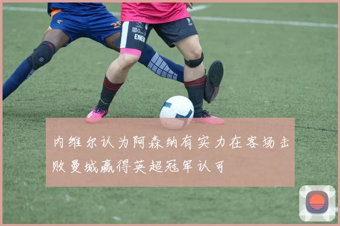 内维尔认为阿森纳有实力在客场击败曼城赢得英超冠军认可