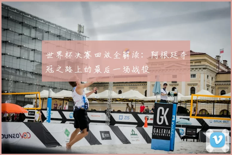 世界杯决赛回放全解读：阿根廷夺冠之路上的最后一场战役