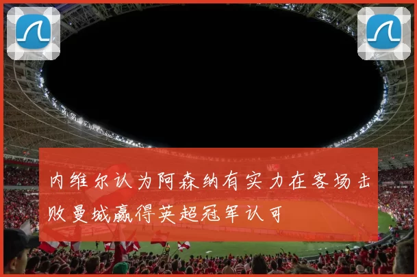 内维尔认为阿森纳有实力在客场击败曼城赢得英超冠军认可