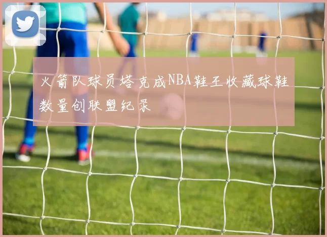 火箭队球员塔克成NBA鞋王收藏球鞋数量创联盟纪录