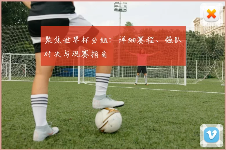 聚焦世界杯分组:详细赛程、强队对决与观赛指南
