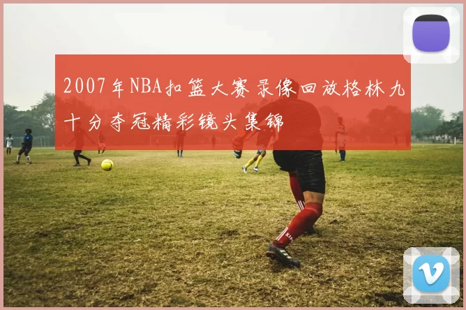 2007年NBA扣篮大赛录像回放格林九十分夺冠精彩镜头集锦