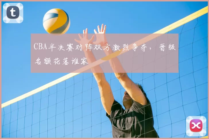 CBA半决赛对阵双方激烈争夺,晋级名额花落谁家