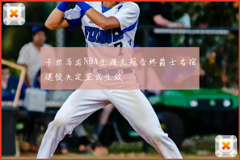 卡尔马龙NBA生涯无冠告终爵士名宿退役决定正式生效