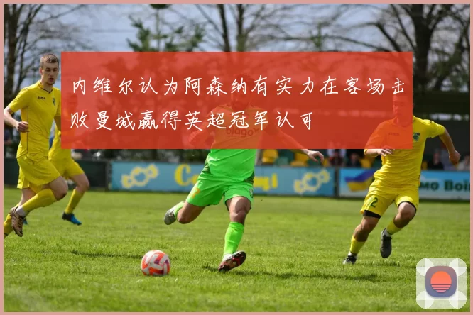 内维尔认为阿森纳有实力在客场击败曼城赢得英超冠军认可