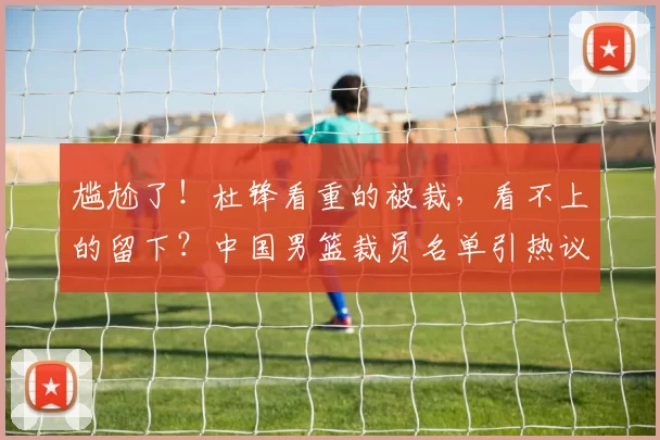 尴尬了！杜锋看重的被裁，看不上的留下？中国男篮裁员名单引热议