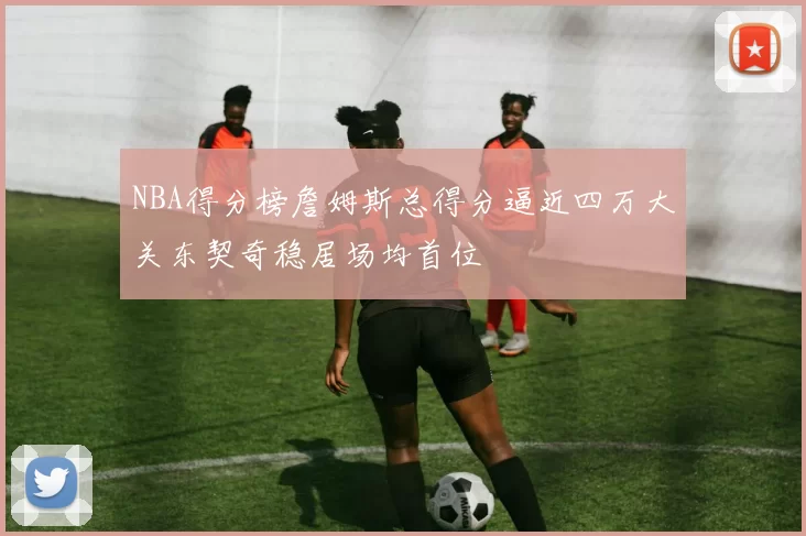 NBA得分榜詹姆斯总得分逼近四万大关东契奇稳居场均首位