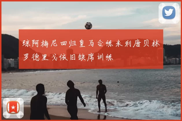 琼阿梅尼回归皇马合练米利唐贝林罗德里戈依旧缺席训练