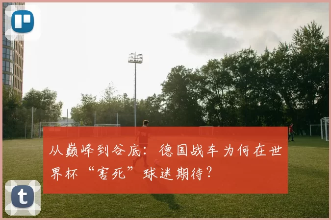 从巅峰到谷底:德国战车为何在世界杯“害死”球迷期待?