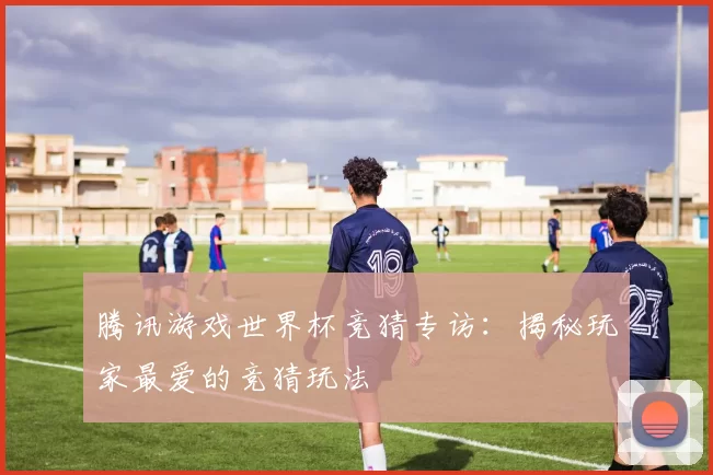腾讯游戏世界杯竞猜专访:揭秘玩家最爱的竞猜玩法