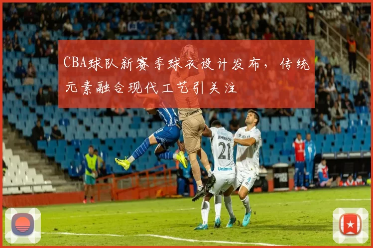 CBA球队新赛季球衣设计发布，传统元素融合现代工艺引关注