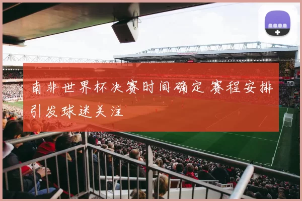 南非世界杯决赛时间确定 赛程安排引发球迷关注